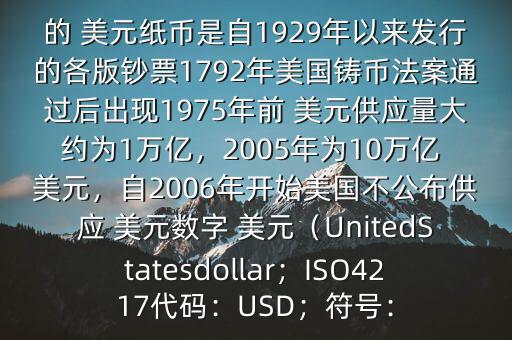 朋友, 美元是在何時(shí)誕生的在它誕生以來,共發(fā)行了多少 美元$目前流通的 美元紙幣是自1929年以來發(fā)行的各版鈔票1792年美國鑄幣法案通過后出現(xiàn)1975年前 美元供應(yīng)量大約為1萬億，2005年為10萬億 美元，自2006年開始美國不公布供應(yīng) 美元數(shù)字 美元（UnitedStatesdollar；ISO4217代碼：USD；符號(hào)：