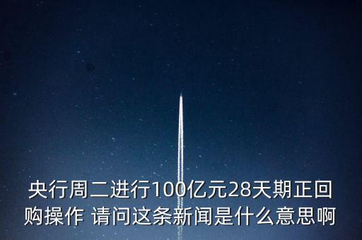 央行周二進行100億元28天期正回購操作 請問這條新聞是什么意思啊