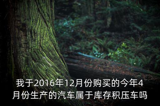 我于2016年12月份購(gòu)買(mǎi)的今年4月份生產(chǎn)的汽車(chē)屬于庫(kù)存積壓車(chē)嗎