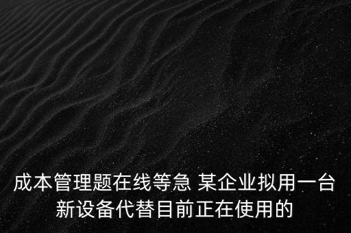 成本管理題在線等急 某企業(yè)擬用一臺新設備代替目前正在使用的