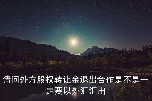 請(qǐng)問外方股權(quán)轉(zhuǎn)讓金退出合作是不是一定要以外匯匯出