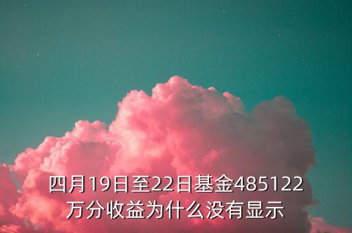 四月19日至22日基金485122萬分收益為什么沒有顯示