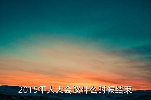 2015年人大會(huì)議什么時(shí)候結(jié)束