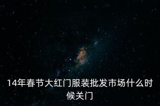 2014年大紅門批發(fā)市場(chǎng)什么時(shí)候關(guān)門，14年春節(jié)大紅門服裝批發(fā)市場(chǎng)什么時(shí)候關(guān)門