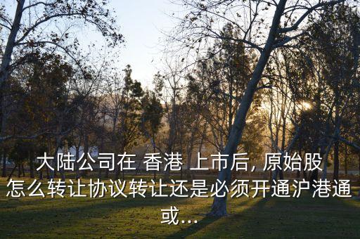 大陸公司在 香港 上市后, 原始股怎么轉(zhuǎn)讓協(xié)議轉(zhuǎn)讓還是必須開通滬港通或...