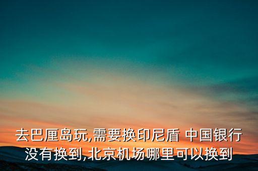 去巴厘島玩,需要換印尼盾 中國銀行沒有換到,北京機場哪里可以換到