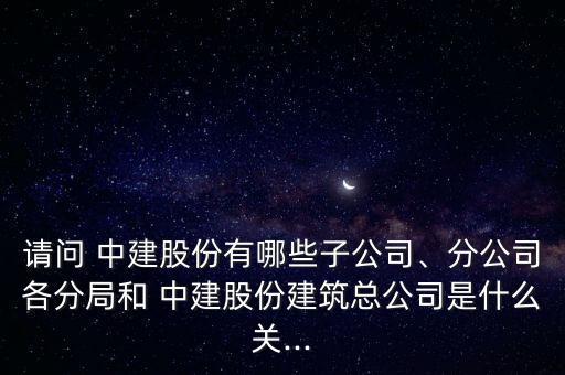 請問 中建股份有哪些子公司、分公司各分局和 中建股份建筑總公司是什么關...