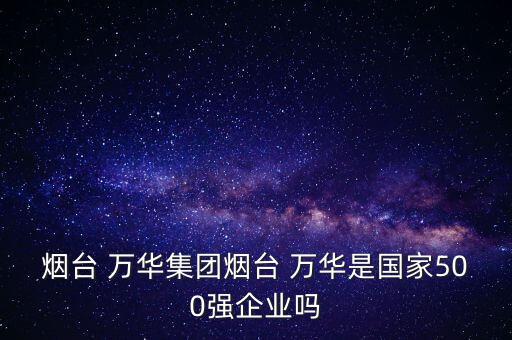 煙臺 萬華集團煙臺 萬華是國家500強企業(yè)嗎