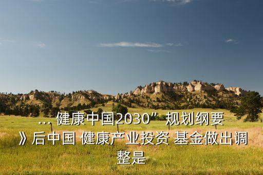 ... 健康中國(guó)2030”規(guī)劃綱要》后中國(guó) 健康產(chǎn)業(yè)投資 基金做出調(diào)整是