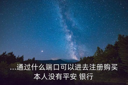 ...通過什么端口可以進去注冊購買本人沒有平安 銀行