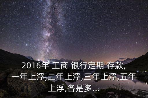 2016年 工商 銀行定期 存款,一年上浮,二年上浮,三年上浮,五年上浮,各是多...