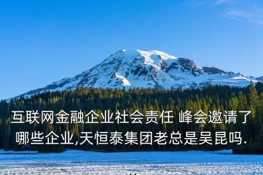 互聯網金融企業(yè)社會責任 峰會邀請了哪些企業(yè),天恒泰集團老總是吳昆嗎...