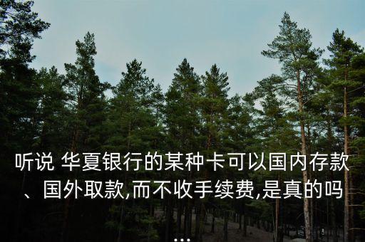 聽說 華夏銀行的某種卡可以國(guó)內(nèi)存款、國(guó)外取款,而不收手續(xù)費(fèi),是真的嗎...