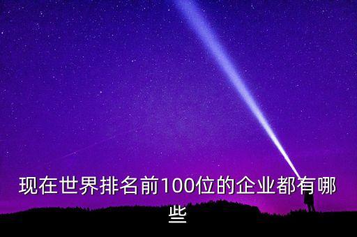 現(xiàn)在世界排名前100位的企業(yè)都有哪些