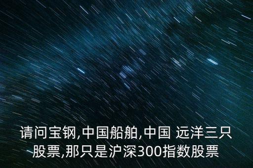 請問寶鋼,中國船舶,中國 遠洋三只股票,那只是滬深300指數(shù)股票