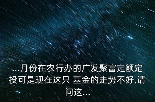 ...月份在農(nóng)行辦的廣發(fā)聚富定額定投可是現(xiàn)在這只 基金的走勢(shì)不好,請(qǐng)問這...