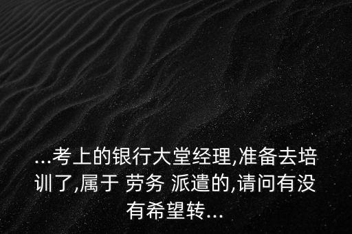 ...考上的銀行大堂經理,準備去培訓了,屬于 勞務 派遣的,請問有沒有希望轉...