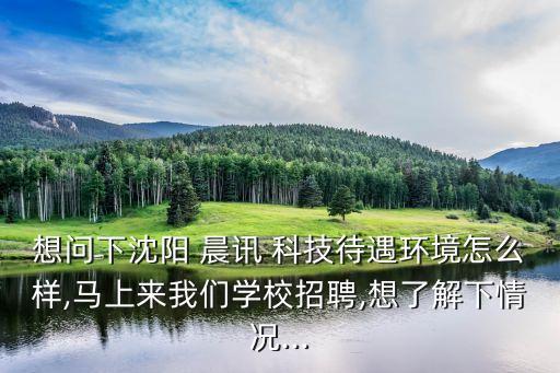 想問下沈陽 晨訊 科技待遇環(huán)境怎么樣,馬上來我們學(xué)校招聘,想了解下情況...