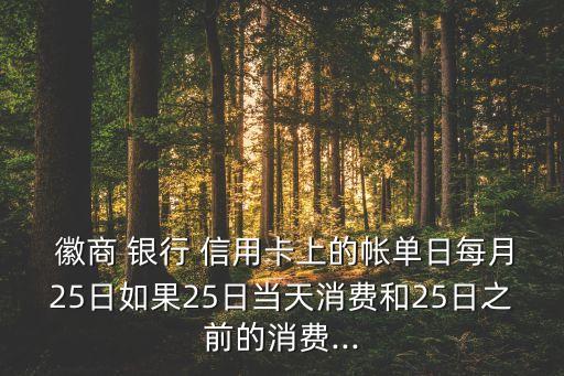  徽商 銀行 信用卡上的帳單日每月25日如果25日當(dāng)天消費(fèi)和25日之前的消費(fèi)...