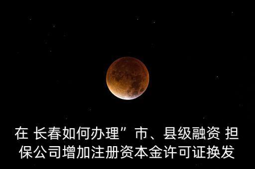 在 長春如何辦理”市、縣級融資 擔保公司增加注冊資本金許可證換發(fā)