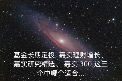  基金長期定投, 嘉實理財增長、 嘉實研究精選、 嘉實 300,這三個中哪個適合...