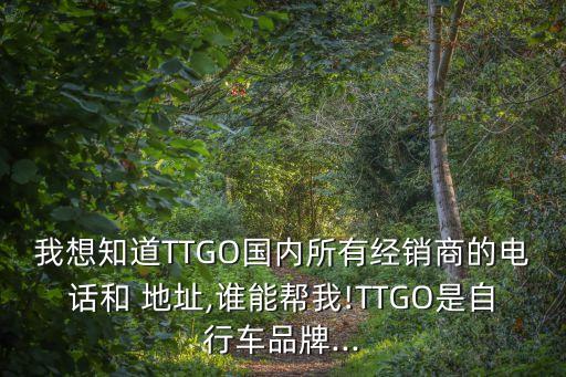 我想知道TTGO國(guó)內(nèi)所有經(jīng)銷商的電話和 地址,誰(shuí)能幫我!TTGO是自行車品牌...