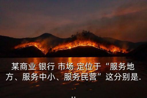 某商業(yè) 銀行 市場(chǎng) 定位于“服務(wù)地方、服務(wù)中小、服務(wù)民營”這分別是...