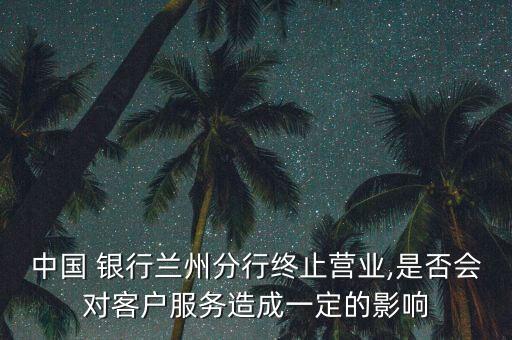 中國(guó) 銀行蘭州分行終止?fàn)I業(yè),是否會(huì)對(duì)客戶服務(wù)造成一定的影響