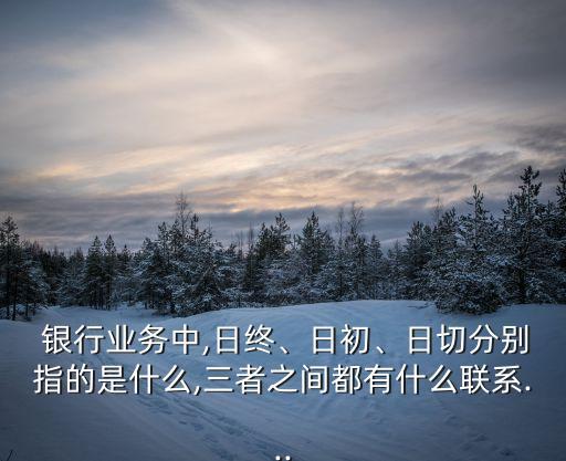  銀行業(yè)務(wù)中,日終、日初、日切分別指的是什么,三者之間都有什么聯(lián)系...