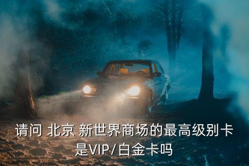 請問 北京 新世界商場的最高級別卡是VIP/白金卡嗎