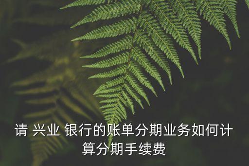 請(qǐng) 興業(yè) 銀行的賬單分期業(yè)務(wù)如何計(jì)算分期手續(xù)費(fèi)