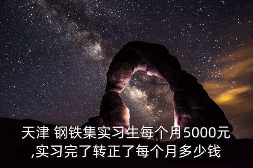 天津 鋼鐵集實(shí)習(xí)生每個(gè)月5000元,實(shí)習(xí)完了轉(zhuǎn)正了每個(gè)月多少錢