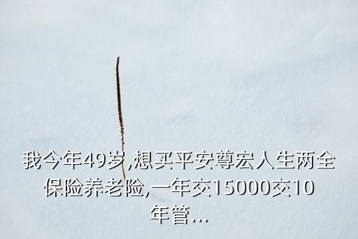 我今年49歲,想買平安尊宏人生兩全保險養(yǎng)老險,一年交15000交10年管...