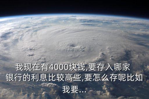 我現(xiàn)在有4000塊錢,要存入哪家 銀行的利息比較高些,要怎么存呢比如我要...