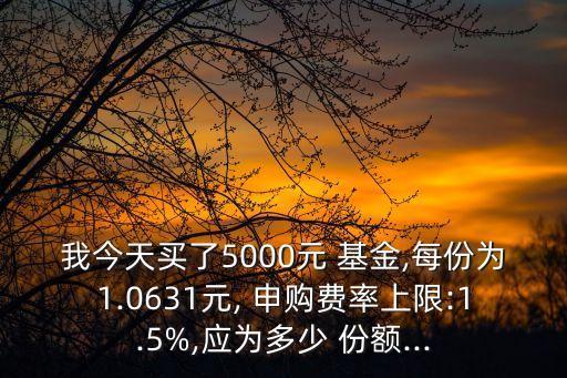 我今天買了5000元 基金,每份為1.0631元, 申購(gòu)費(fèi)率上限:1.5%,應(yīng)為多少 份額...