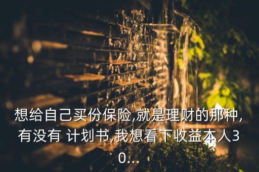 想給自己買份保險,就是理財?shù)哪欠N,有沒有 計劃書,我想看下收益本人30...