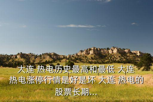  大連 熱電歷史最高和最低 大連 熱電漲停行情是好是壞 大連 熱電的股票長期...