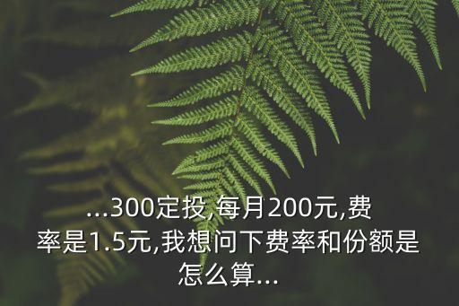 ...300定投,每月200元,費率是1.5元,我想問下費率和份額是怎么算...