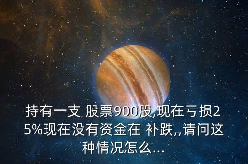 持有一支 股票900股,現(xiàn)在虧損25%現(xiàn)在沒(méi)有資金在 補(bǔ)跌,,請(qǐng)問(wèn)這種情況怎么...