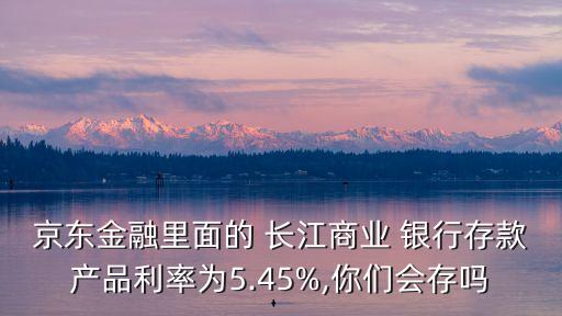 京東金融里面的 長(zhǎng)江商業(yè) 銀行存款產(chǎn)品利率為5.45%,你們會(huì)存嗎