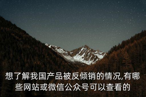 想了解我國產(chǎn)品被反傾銷的情況,有哪些網(wǎng)站或微信公眾號可以查看的