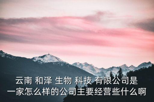 云南 和澤 生物 科技 有限公司是一家怎么樣的公司主要經(jīng)營些什么啊