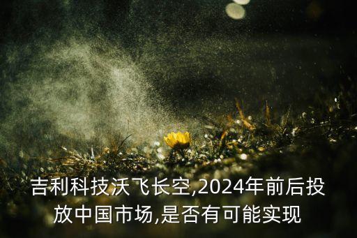 吉利科技沃飛長(zhǎng)空,2024年前后投放中國(guó)市場(chǎng),是否有可能實(shí)現(xiàn)