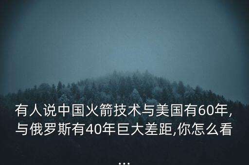 有人說中國火箭技術(shù)與美國有60年,與俄羅斯有40年巨大差距,你怎么看...