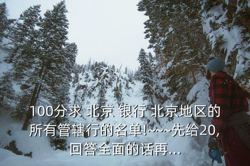 100分求 北京 銀行 北京地區(qū)的所有管轄行的名單!~~~先給20,回答全面的話再...