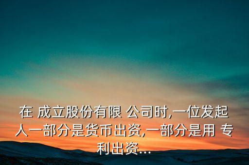 在 成立股份有限 公司時(shí),一位發(fā)起人一部分是貨幣出資,一部分是用 專利出資...