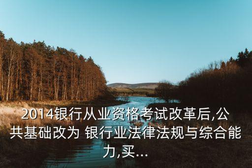 2014銀行從業(yè)資格考試改革后,公共基礎改為 銀行業(yè)法律法規(guī)與綜合能力,買...