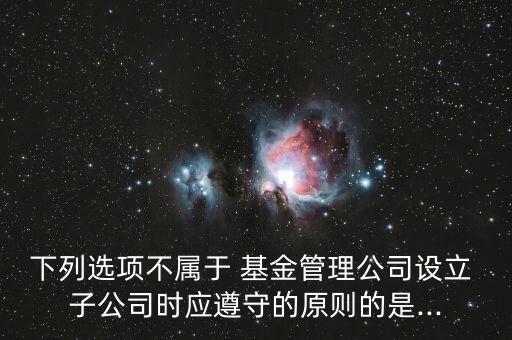 下列選項不屬于 基金管理公司設(shè)立 子公司時應(yīng)遵守的原則的是...