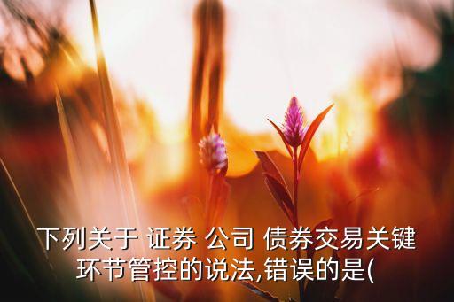 下列關于 證券 公司 債券交易關鍵環(huán)節(jié)管控的說法,錯誤的是(