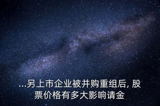 ...另上市企業(yè)被并購(gòu)重組后, 股票價(jià)格有多大影響請(qǐng)金